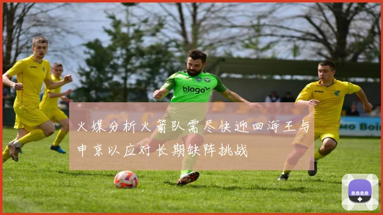 火媒分析火箭队需尽快迎回海王与申京以应对长期缺阵挑战