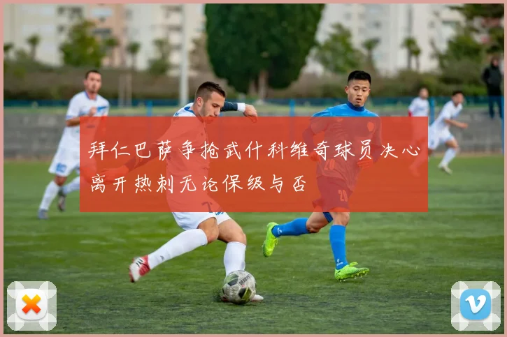 拜仁巴萨争抢武什科维奇球员决心离开热刺无论保级与否