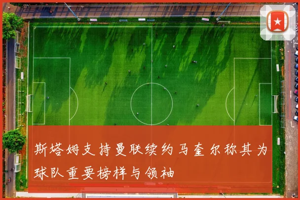 斯塔姆支持曼联续约马奎尔称其为球队重要榜样与领袖