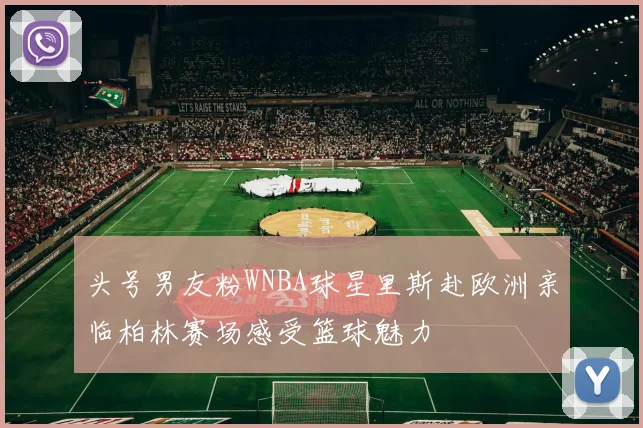 头号男友粉WNBA球星里斯赴欧洲亲临柏林赛场感受篮球魅力