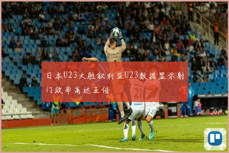 日本U23大胜叙利亚U23数据显示射门效率高达五倍