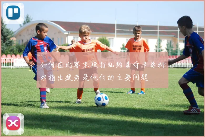 如何在比赛末段打乱约基奇节奏科尔指出疲劳是他们的主要问题