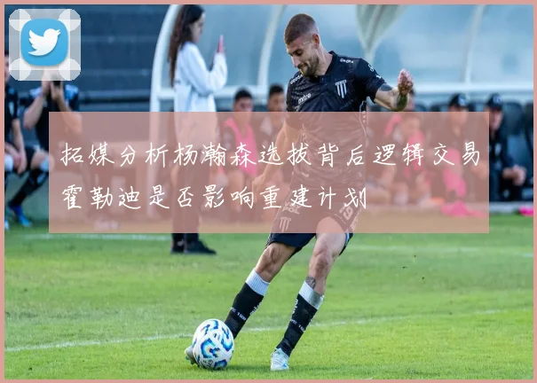 拓媒分析杨瀚森选拔背后逻辑交易霍勒迪是否影响重建计划
