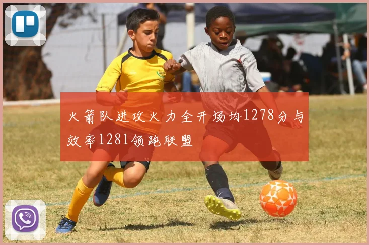 火箭队进攻火力全开场均1278分与效率1281领跑联盟