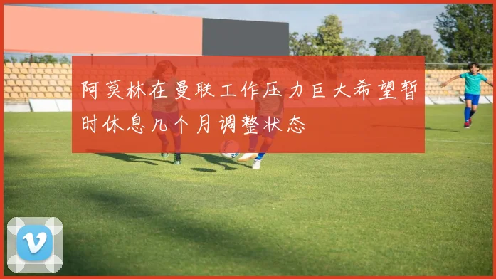 阿莫林在曼联工作压力巨大希望暂时休息几个月调整状态