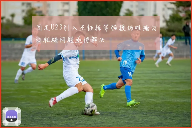 国足U23引入王钰栋等强援仍难掩打法粗糙问题亟待解决