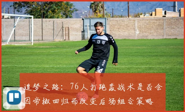 追梦之路：76人打跑轰战术是否会因帝椒回归而改变后场组合策略