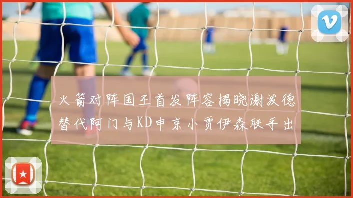 火箭对阵国王首发阵容揭晓谢泼德替代阿门与KD申京小贾伊森联手出战