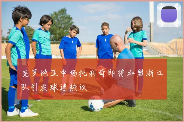 克罗地亚中场托利奇即将加盟浙江队引发球迷热议