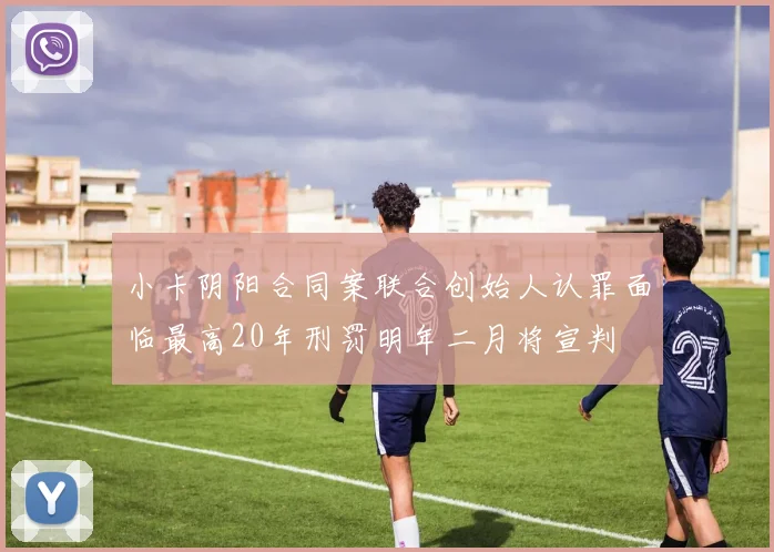 小卡阴阳合同案联合创始人认罪面临最高20年刑罚明年二月将宣判